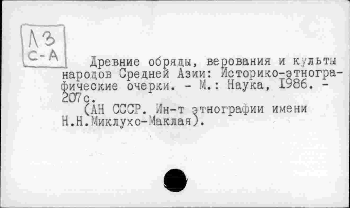 ﻿Кг
С-А
Древние обряды, народов Средней Азии фические очерки. - М 207с.
верования и культы : Историко-этногра-.: Наука, 1986. -
(АН СССР. Ин-т этнографии имени Н.Н.Миклухо-Маклая).